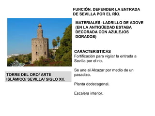 CARACTERISTICAS
Fortificación para vigilar la entrada a
Sevilla por el rio.
Se une al Alcazar por medio de un
pasadizo.
Planta dodecagonal.
Escalera interior.
TORRE DEL ORO/ ARTE
ISLÁMICO/ SEVILLA/ SIGLO XII.
FUNCIÓN. DEFENDER LA ENTRADA
DE SEVILLA POR EL RÍO.
MATERIALES: LADRILLO DE ADOVE
(EN LA ANTIGÜEDAD ESTABA
DECORADA CON AZULEJOS
DORADOS)
 