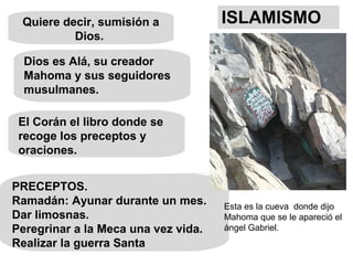 Quiere decir, sumisión a
Dios.
Dios es Alá, su creador
Mahoma y sus seguidores
musulmanes.
ISLAMISMO
PRECEPTOS.
Ramadán: Ayunar durante un mes.
Dar limosnas.
Peregrinar a la Meca una vez vida.
Realizar la guerra Santa
El Corán el libro donde se
recoge los preceptos y
oraciones.
Esta es la cueva donde dijo
Mahoma que se le apareció el
ángel Gabriel.
 