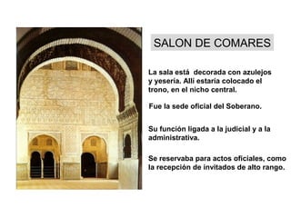 SALON DE COMARES
La sala está decorada con azulejos
y yesería. Allí estaría colocado el
trono, en el nicho central.
Fue la sede oficial del Soberano.
Su función ligada a la judicial y a la
administrativa.
Se reservaba para actos oficiales, como
la recepción de invitados de alto rango.
 