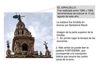 Imagen de la parte superior de la
Giralda.
1.. En primer lugar la terraza de las
azucenas.
EL GIRALDILLO:
Fue realizada entre 1566 y 1568,
terminándose de colocar el 13 de
agosto de este año.
La estatua fue fundida en
bronce por Bartolomé Morel
2. Más arriba se puede leer la
palabra FORTISSIMA, que
corresponde a la inscripción
bíblica que recorre las cuatro
caras de la torre.
 
