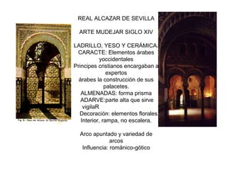 REAL ALCAZAR DE SEVILLA
ARTE MUDEJAR SIGLO XIV
LADRILLO, YESO Y CERÁMICA.
CARACTE: Elementos árabes
yoccidentales
Principes cristianos encargaban a
expertos
árabes la construcción de sus
palacetes.
ALMENADAS: forma prisma
ADARVE:parte alta que sirve
vigilaR
Decoración: elementos florales.
Interior, rampa, no escalera.
Arco apuntado y variedad de
arcos
Influencia: románico-gótico
 