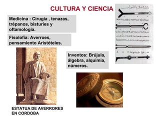 CULTURA Y CIENCIA
Fisolofía: Averroes,
pensamiento Aristóteles.
Medicina : Cirugía , tenazas,
trépanos, bisturíes y
oftamologia.
Inventos: Brújula,
álgebra, alquimia,
números.
ESTATUA DE AVERRORES
EN CORDOBA
 