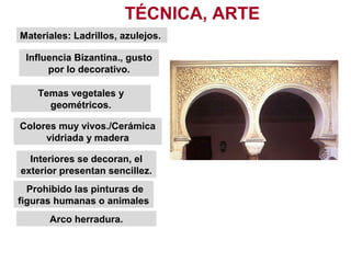 Influencia Bizantina., gusto
por lo decorativo.
Materiales: Ladrillos, azulejos.
Temas vegetales y
geométricos.
TÉCNICA, ARTE
Colores muy vivos./Cerámica
vidriada y madera
Interiores se decoran, el
exterior presentan sencillez.
Prohibido las pinturas de
figuras humanas o animales
Arco herradura.
 