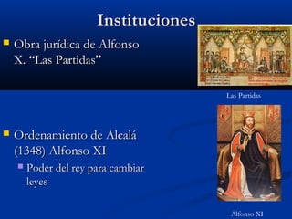 Instituciones
   Obra jurídica de Alfonso
    X. “Las Partidas”

                                       Las Partidas




   Ordenamiento de Alcalá
    (1348) Alfonso XI
       Poder del rey para cambiar
        leyes

                                        Alfonso XI
 