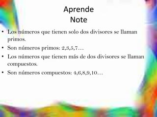 Aprende
                        Note
• Los números que tienen solo dos divisores se llaman
  primos.
• Son números primos: 2,3,5,7…
• Los números que tienen más de dos divisores se llaman
  compuestos.
• Son números compuestos: 4,6,8,9,10…
 