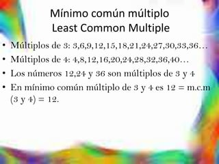 Mínimo común múltiplo
             Least Common Multiple
•   Múltiplos de 3: 3,6,9,12,15,18,21,24,27,30,33,36…
•   Múltiplos de 4: 4,8,12,16,20,24,28,32,36,40…
•   Los números 12,24 y 36 son múltiplos de 3 y 4
•   En mínimo común múltiplo de 3 y 4 es 12 = m.c.m
    (3 y 4) = 12.
 