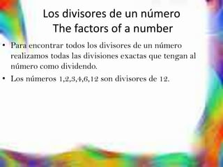 Los divisores de un número
             The factors of a number
• Para encontrar todos los divisores de un número
  realizamos todas las divisiones exactas que tengan al
  número como dividendo.
• Los números 1,2,3,4,6,12 son divisores de 12.
 