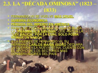 2.3. LA “DÉCADA OMINOSA” (1823 –
1833)
 FERNANDO VII SE VUELVEFERNANDO VII SE VUELVE MÁS CRUELMÁS CRUEL
 QUIEBRA ECONÓMICAQUIEBRA ECONÓMICA
 PÉRDIDA DEL IMPERIO EN AMÉRICAPÉRDIDA DEL IMPERIO EN AMÉRICA
 PARA QUE PUEDA REINAR SU HIJA PUBLICAPARA QUE PUEDA REINAR SU HIJA PUBLICA
LALA “PRAGMÁTICA SANCIÓN”“PRAGMÁTICA SANCIÓN” QUE ABOLÍA LAQUE ABOLÍA LA
“LEY SÁLICA”`“LEY SÁLICA”`POR LA CUAL SOLO PODÍAPOR LA CUAL SOLO PODÍA
REINAR UN VARÓNREINAR UN VARÓN
 A LA MUERTE DE FERNANDO VII, SUA LA MUERTE DE FERNANDO VII, SU
HERMANOHERMANO CARLOS MARÍA ISIDROCARLOS MARÍA ISIDRO DECLARADECLARA
LA GUERRA A LA NUEVA REINA. CUENTA CONLA GUERRA A LA NUEVA REINA. CUENTA CON
EL APOYO DE LOS SECTORES MASEL APOYO DE LOS SECTORES MAS
CONSERVADORES DEL PAÍSCONSERVADORES DEL PAÍS
 