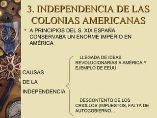 3. INDEPENDENCIA DE LAS3. INDEPENDENCIA DE LAS
COLONIAS AMERICANASCOLONIAS AMERICANAS
 A PRINCIPIOS DEL S. XIX ESPAÑA
CONSERVABA UN ENORME IMPERIO EN
AMÉRICA
CAUSAS
DE LA
INDEPENDENCIA
LLEGADA DE IDEAS
REVOLUCIONARIAS A AMÉRICA Y
EJEMPLO DE EEUU
DESCONTENTO DE LOS
CRIOLLOS (IMPUESTOS, FALTA DE
AUTOGOBIERNO…
 