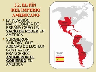  LA INVASIÓN
NAPOLEÓNICA DE
ESPAÑA CREÓ UN
VACÍO DE PODER EN
AMÉRICA
 SURGIERON
“JUNTAS”, QUE,
ADEMÁS DE LUCHAR
CONTRA LOS
FRANCESES,
ASUMIERON EL
GOBIERNO EN
AMÉRICA
3.2. EL FÍN3.2. EL FÍN
DEL IMPERIODEL IMPERIO
AMERICANOAMERICANO
 