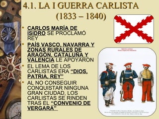 4.1. LA I GUERRA CARLISTA4.1. LA I GUERRA CARLISTA
(1833 – 1840)(1833 – 1840)
 CARLOS MARÍA DE
ISIDRO SE PROCLAMÓ
REY
 PAÍS VASCO, NAVARRA Y
ZONAS RURALES DE
ARAGÓN, CATALUÑA Y
VALENCIA LE APOYARON
 EL LEMA DE LOS
CARLISTAS ERA “DIOS,
PATRIA, REY”
 AL NO CONSEGUIR
CONQUISTAR NINGUNA
GRAN CIUDAD, LOS
CARLISTAS SE RINDEN
TRAS EL “CONVENIO DE
VERGARA”
 