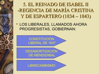 5. EL REINADO DE ISABEL II5. EL REINADO DE ISABEL II
-REGENCIA DE MARÍA CRISTINA-REGENCIA DE MARÍA CRISTINA
Y DE ESPARTERO (1834 – 1843)Y DE ESPARTERO (1834 – 1843)
 LOS LIBERALES, LLAMADOS AHORA
PROGRESISTAS, GOBIERNAN:
CONSTITUCIÓN
LIBERAL DE 1837
DESAMORTIZACIÓN
DE MENDIZABAL
LIBRECAMBISMO
 