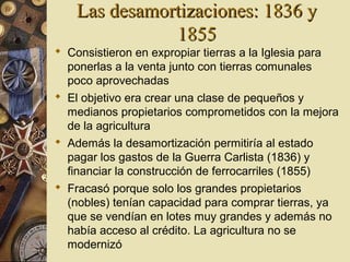 Las desamortizaciones: 1836 yLas desamortizaciones: 1836 y
18551855
 Consistieron en expropiar tierras a la Iglesia para
ponerlas a la venta junto con tierras comunales
poco aprovechadas
 El objetivo era crear una clase de pequeños y
medianos propietarios comprometidos con la mejora
de la agricultura
 Además la desamortización permitiría al estado
pagar los gastos de la Guerra Carlista (1836) y
financiar la construcción de ferrocarriles (1855)
 Fracasó porque solo los grandes propietarios
(nobles) tenían capacidad para comprar tierras, ya
que se vendían en lotes muy grandes y además no
había acceso al crédito. La agricultura no se
modernizó
 