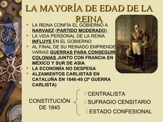LA MAYORÍA DE EDAD DE LALA MAYORÍA DE EDAD DE LA
REINAREINA LA REINA CONFÍA EL GOBIERNO A
NARVAEZ (PARTIDO MODERADO)
 LA VIDA PERSONAL DE LA REINA
INFLUYE EN EL GOBIERNO
 AL FINAL DE SU REINADO EMPRENDE
VARIAS GUERRAS PARA CONSEGUIR
COLONIAS JUNTO CON FRANCIA EN
MÉXICO Y SUR DE ASIA
 LA ECONOMÍA NO DESPEGA
 ALZAMIENTOS CARLISTAS EN
CATALUÑA EN 1846-49 (2ª GUERRA
CARLISTA)
CONSTITUCIÓN
DE 1845
 CENTRALISTA
 SUFRAGIO CENSITARIO
 ESTADO CONFESIONAL
 