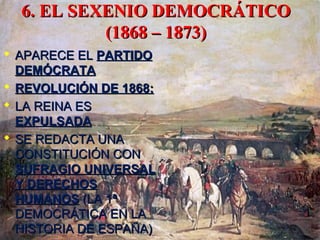 6. EL SEXENIO DEMOCRÁTICO6. EL SEXENIO DEMOCRÁTICO
(1868 – 1873)(1868 – 1873)
 APARECE ELAPARECE EL PARTIDOPARTIDO
DEMÓCRATADEMÓCRATA
 REVOLUCIÓN DE 1868:REVOLUCIÓN DE 1868:
 LA REINA ESLA REINA ES
EXPULSADAEXPULSADA
 SE REDACTA UNASE REDACTA UNA
CONSTITUCIÓN CONCONSTITUCIÓN CON
SUFRAGIO UNIVERSALSUFRAGIO UNIVERSAL
Y DERECHOSY DERECHOS
HUMANOSHUMANOS (LA 1ª(LA 1ª
DEMOCRÁTICA EN LADEMOCRÁTICA EN LA
HISTORIA DE ESPAÑA)HISTORIA DE ESPAÑA)
 