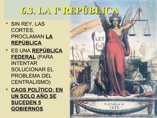 SIN REY, LAS
CORTES,
PROCLAMAN LA
REPÚBLICA
 ES UNA REPÚBLICA
FEDERAL (PARA
INTENTAR
SOLUCIONAR EL
PROBLEMA DEL
CENTRALISMO)
 CAOS POLÍTICO: EN
UN SOLO AÑO SE
SUCEDEN 5
GOBIERNOS
6.3. LA Iª REPÚBLICA6.3. LA Iª REPÚBLICA
 