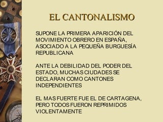 EL CANTONALISMOEL CANTONALISMO
SUPONE LA PRIMERA APARICIÓN DEL
MOVIMIENTO OBRERO EN ESPAÑA,
ASOCIADO A LA PEQUEÑA BURGUESÍA
REPUBLICANA
ANTE LA DEBILIDAD DEL PODER DEL
ESTADO, MUCHASCIUDADESSE
DECLARAN COMO CANTONES
INDEPENDIENTES
EL MASFUERTE FUE EL DE CARTAGENA,
PERO TODOSFUERON REPRIMIDOS
VIOLENTAMENTE
 