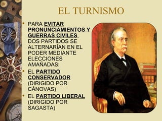 EL TURNISMO
 PARA EVITAR
PRONUNCIAMIENTOS Y
GUERRAS CIVILES,
DOS PARTIDOS SE
ALTERNARÍAN EN EL
PODER MEDIANTE
ELECCIONES
AMAÑADAS:
 EL PARTIDO
CONSERVADOR
(DIRIGIDO POR
CÁNOVAS)
 EL PARTIDO LIBERAL
(DIRIGIDO POR
SAGASTA)
 