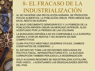 8- EL FRACASO DE LA
INDUSTRIALIZACIÓN
 AL NO HACERSE UNA REVOLUCIÓN AGRARIA, SE PRODUCEN
POCOS ALIMENTOS. LA POBLACIÓN CRECE, PERO MENOS QUE
EN EL RESTO DE EUROPA
 EL BAJO CRECIMIENTO DEMOGRÁFICO Y LA POBREZA DE LA
POBLACIÓN IMPIDEN CREAR UN MERCADO INTERIOR, ALGO
ACENTUADO POR LA PÉRDIDA DE LAS COLONIAS
 LA BURGUESÍA ESPAÑOLA NO ES COMPARABLE A LA EUROPEA:
ASPIRA A VIVIR DE RENTAS Y NO INVIERTE EN SER
COMPETITIVOS
 CLIMA POLÍTICO INESTABLE (GUERRAS CIVILES, CAMBIOS
CONSTANTES DE GOBIERNO…)
 EL ESTADO NO TOMA LAS DECISIONES ADECUADAS EN
POLÍTICA FISCAL, INFRAESTRUCTURAS ETC. LA ELEVADA
CORRUPCIÓN TAMBIÉN PERJUDICA LA MODERNIZACIÓN
 SOLO ALGUNAS REGIONES SE INDUSTRIALIZAN (CATALUÑA,
PAÍS VASCO…) ACENTUANDO LAS DESIGUALDADES DENTRO
DEL PAÍS
 