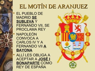 EL MOTÍN DE ARANJUEZEL MOTÍN DE ARANJUEZ
 EL PUEBLO DE
MADRID SE
SUBLEVA Y
FERNANDO VII, SE
PROCLAMA REY
 NAPOLEÓN
CONVOCA A
CARLOS IV Y A
FERNANDO VII A
BAYONA
 ALLÍ LES OBLIGA A
ACEPTAR A JOSÉ I
BONAPARTE COMO
REY DE ESPAÑA
 