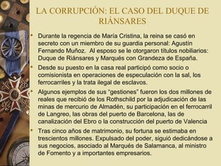 LA CORRUPCIÓN: EL CASO DEL DUQUE DE
RIÁNSARES
 Durante la regencia de María Cristina, la reina se casó en
secreto con un miembro de su guardia personal: Agustín
Fernando Muñoz. Al esposo se le otorgaron títulos nobiliarios:
Duque de Riánsares y Marqués con Grandeza de España.
 Desde su puesto en la casa real participó como socio o
comisionista en operaciones de especulación con la sal, los
ferrocarriles y la trata ilegal de esclavos.
 Algunos ejemplos de sus “gestiones” fueron los dos millones de
reales que recibió de los Rothschild por la adjudicación de las
minas de mercurio de Almadén, su participación en el ferrocarril
de Langreo, las obras del puerto de Barcelona, las de
canalización del Ebro o la construcción del puerto de Valencia
 Tras cinco años de matrimonio, su fortuna se estimaba en
trescientos millones. Expulsado del poder, siguió dedicándose a
sus negocios, asociado al Marqués de Salamanca, al ministro
de Fomento y a importantes empresarios.
 