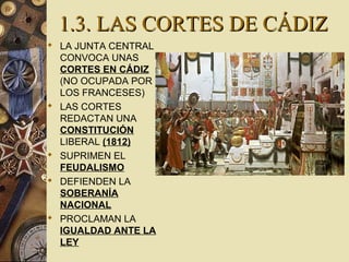 1.3. LAS CORTES DE CÁDIZ1.3. LAS CORTES DE CÁDIZ
 LA JUNTA CENTRAL
CONVOCA UNAS
CORTES EN CÁDIZ
(NO OCUPADA POR
LOS FRANCESES)
 LAS CORTES
REDACTAN UNA
CONSTITUCIÓN
LIBERAL (1812)
 SUPRIMEN EL
FEUDALISMO
 DEFIENDEN LA
SOBERANÍA
NACIONAL
 PROCLAMAN LA
IGUALDAD ANTE LA
LEY
 