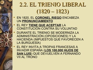 2.2. EL TRIENIO LIBERAL2.2. EL TRIENIO LIBERAL
(1820 – 1823)(1820 – 1823)
 EN 1820, EL CORONEL RIEGO ENCABEZA
UN PRONUNCIAMIENTO
 EL REY TIENE QUE ACEPTAR LA
CONSTITUCIÓN CONTRA SU VOLUNTAD
 DURANTE EL TRIENIO SE MODERNIZA LA
ADMINISTRACIÓN (OPOSICIONES) Y LA
HACIENDA (IMPUESTOS QUE FAVORECEN A
LA BURGUESÍA)
 EL REY INVITA A TROPAS FRANCESAS A
INVADIR ESPAÑA (LOS 100.000 HIJOS DE
SAN LUIS) QUE DEVUELVEN A FERNANDO
VII AL TRONO
 