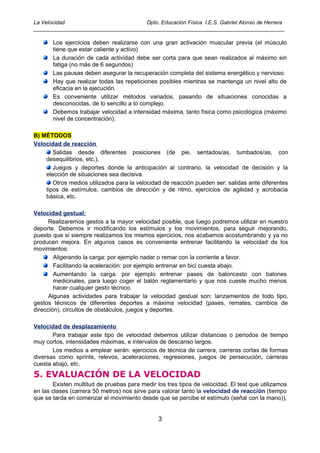 La Velocidad                          Dpto. Educación Física I.E.S. Gabriel Alonso de Herrera
____________________________________________________________________________________

       Los ejercicios deben realizarse con una gran activación muscular previa (el músculo
       tiene que estar caliente y activo)
       La duración de cada actividad debe ser corta para que sean realizados al máximo sin
       fatiga (no más de 6 segundos)
       Las pausas deben asegurar la recuperación completa del sistema energético y nervioso.
       Hay que realizar todas las repeticiones posibles mientras se mantenga un nivel alto de
       eficacia en la ejecución.
       Es conveniente utilizar métodos variados, pasando de situaciones conocidas a
       desconocidas, de lo sencillo a lo complejo.
       Debemos trabajar velocidad a intensidad máxima, tanto física como psicológica (máximo
       nivel de concentración).

B) MÉTODOS
Velocidad de reacción
       Salidas desde diferentes posiciones (de pie, sentados/as, tumbados/as, con
    desequilibrios, etc.).
       Juegos y deportes donde la anticipación al contrario, la velocidad de decisión y la
    elección de situaciones sea decisiva.
       Otros medios utilizados para la velocidad de reacción pueden ser: salidas ante diferentes
    tipos de estímulos, cambios de dirección y de ritmo, ejercicios de agilidad y acrobacia
    básica, etc.

Velocidad gestual:
      Realizaremos gestos a la mayor velocidad posible, que luego podremos utilizar en nuestro
deporte. Debemos ir modificando los estímulos y los movimientos, para seguir mejorando,
puesto que si siempre realizamos los mismos ejercicios, nos acabamos acostumbrando y ya no
producen mejora. En algunos casos es conveniente entrenar facilitando la velocidad de los
movimientos:
        Aligerando la carga: por ejemplo nadar o remar con la corriente a favor.
        Facilitando la aceleración: por ejemplo entrenar en bici cuesta abajo.
        Aumentando la carga: por ejemplo entrenar pases de baloncesto con balones
        medicinales, para luego coger el balón reglamentario y que nos cueste mucho menos
        hacer cualquier gesto técnico.
      Algunas actividades para trabajar la velocidad gestual son: lanzamientos de todo tipo,
gestos técnicos de diferentes deportes a máxima velocidad (pases, remates, cambios de
dirección), circuitos de obstáculos, juegos y deportes.

Velocidad de desplazamiento
       Para trabajar este tipo de velocidad debemos utilizar distancias o periodos de tiempo
muy cortos, intensidades máximas, e intervalos de descanso largos.
       Los medios a emplear serán: ejercicios de técnica de carrera, carreras cortas de formas
diversas como sprints, relevos, aceleraciones, regresiones, juegos de persecución, carreras
cuesta abajo, etc.
5. EVALUACIÓN DE LA VELOCIDAD
       Existen multitud de pruebas para medir los tres tipos de velocidad. El test que utilizamos
en las clases (carrera 50 metros) nos sirve para valorar tanto la velocidad de reacción (tiempo
que se tarda en comenzar el movimiento desde que se percibe el estímulo (señal con la mano)),


                                               3
 