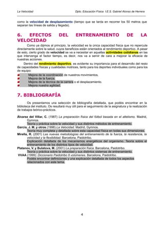 La Velocidad                          Dpto. Educación Física I.E.S. Gabriel Alonso de Herrera
____________________________________________________________________________________

como la velocidad de desplazamiento (tiempo que se tarda en recorrer los 50 metros que
separan las líneas de salida y llegada).


6.  EFECTOS                     DEL          ENTRENAMIENTO                           DE         LA
VELOCIDAD
       Como ya dijimos al principio, la velocidad es la única capacidad física que no repercute
directamente sobre la salud, cuyos beneficios están orientados al rendimiento deportivo. A pesar
de esto, cierto grado de velocidad se va a necesitar en aquellas actividades cotidianas en las
que intervenga el factor tiempo, es decir, nos va a servir de cara a mejorar la eficacia de
nuestras acciones.
     Dentro del rendimiento deportivo, es evidente su importancia para el desarrollo del resto
de capacidades físicas y cualidades motrices, tanto para los deportes individuales como para los
de equipo:
        Mejora de la coordinación de nuestros movimientos.
        Mejora de la fuerza.
        Mejora de la técnica de la carrera o el desplazamiento.
        Mejora nuestra agilidad.


7. BIBLIOGRAFÍA
        Os presentamos una selección de bibliografía detallada, que podéis encontrar en la
biblioteca del instituto. Os resultará muy útil para el seguimiento de la asignatura y la realización
de trabajos teórico-prácticos.

Álvarez del Villar, C. (1987) La preparación física del fútbol basada en el atletismo. Madrid,
       Gymnos.
       Teoría y práctica sobre la velocidad y sus distintos métodos de entrenamiento.
García, J. M. y otros (1998) La Velocidad. Madrid, Gymnos.
       Teoría muy completa y detallada sobre esta capacidad física en todas sus dimensiones.
Mirella, R. (2001) Las nuevas metodologías del entrenamiento de la fuerza, la resistencia, la
       velocidad y la flexibilidad. Barcelona, Paidotribo.
       Explicación detallada de los mecanismos energéticos del organismo. Teoría sobre el
       entrenamiento de los distintos tipos de velocidad.
Platanov, V. y Bulatova, M. (2001) La preparación física. Barcelona, Paidotribo.
       Teoría y práctica sobre la velocidad y sus distintos sistemas de entrenamiento.
VVAA (1999): Diccionario Paidotribo 8 volúmenes. Barcelona, Paidotribo.
       Podéis encontrar definiciones y una explicación detallada de todos los aspectos
       relacionados con este tema.




                                                 4
 