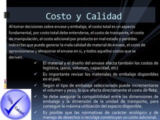 Al tomar decisiones sobre envase y embalaje, el costo total es un aspecto
fundamental, por costo total debe entenderse, el costo de transporte, el costo
de manipulación, el costo adicional por producto en mal estado y perdidas
indirectas que puede generar la mala calidad de material de envase, el costo de
aprovisionarse y almacenar el envase en si, y todos aquellos costos que se
deriven.
Costo y Calidad
 El material y el diseño del envase afecta también los costos de
logística, (peso, volumen, capacidad, etc)
 Es importante revisar los materiales de embalaje disponibles
en el país.
 Según el tipo de embalaje seleccionado puede incrementarse
el volumen y peso, lo que afecta directamente el costo de flete.
 Se debe asegurar la compatibilidad entre las dimensiones de
embalaje y la dimensión de la unidad de transporte, para
conseguir la máxima utilización del espacio disponible.
 Es posible que las normativas de carácter ecológico y de
manejo de desechos o reciclaje constituyan un costo adicional.
 