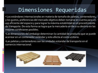 • Los estándares internacionales en materia de tamaño de paletas, contenedores,
y los gustos, preferencias del mercado objetivo deben tomarse en cuenta para un
uso eficiente del espacio y para lograr la máxima estabilidad en el procedimiento
de transporte. De esta forma se logra que la mercadería arribe a su destino en las
mejores condiciones posibles.
•Las dimensiones del embalaje determinan la cantidad de producto que se puede
acarrear en un contenedor estándar y esto afecta al costo unitario.
•Las paletas y contenedores son las unidades estandar de transporte en el
comercio internacional.
Dimensiones Requeridas
 