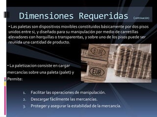 • Las paletas son dispositivos movibles constituidos básicamente por dos pisos
unidos entre si, y diseñado para su manipulación por medio de carretillas
elevadores con horquillas o transparentas, y sobre uno de los pisos puede ser
reunida una cantidad de producto.
Dimensiones Requeridas (continuación)
• La paletizacion consiste en cargar
mercancías sobre una paleta (palet) y
Permite:
1. Facilitar las operaciones de manipulación.
2. Descargar fácilmente las mercancías.
3. Proteger y asegurar la estabilidad de la mercancía.
 