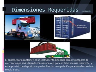 El contenedor o container, es un instrumento diseñado para el transporte de
mercancía que será utilizado mas de una vez, por eso debe ser mas resistente, y
estar provisto de dispositivos que faciliten su manipulación para transbordo de un
medio a otro.
Dimensiones Requeridas (continuación)
 