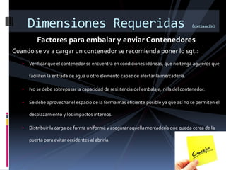 Factores para embalar y enviar Contenedores
Cuando se va a cargar un contenedor se recomienda poner lo sgt.:
• Verificar que el contenedor se encuentra en condiciones idóneas, que no tenga agujeros que
faciliten la entrada de agua u otro elemento capaz de afectar la mercadería.
• No se debe sobrepasar la capacidad de resistencia del embalaje, ni la del contenedor.
• Se debe aprovechar el espacio de la forma mas eficiente posible ya que así no se permiten el
desplazamiento y los impactos internos.
• Distribuir la carga de forma uniforme y asegurar aquella mercadería que queda cerca de la
puerta para evitar accidentes al abrirla.
Dimensiones Requeridas (continuación)
 