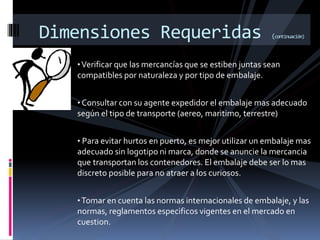Dimensiones Requeridas (continuación)
•Verificar que las mercancías que se estiben juntas sean
compatibles por naturaleza y por tipo de embalaje.
• Consultar con su agente expedidor el embalaje mas adecuado
según el tipo de transporte (aereo, maritimo, terrestre)
• Para evitar hurtos en puerto, es mejor utilizar un embalaje mas
adecuado sin logotipo ni marca, donde se anuncie la mercancia
que transportan los contenedores. El embalaje debe ser lo mas
discreto posible para no atraer a los curiosos.
•Tomar en cuenta las normas internacionales de embalaje, y las
normas, reglamentos especificos vigentes en el mercado en
cuestion.
 