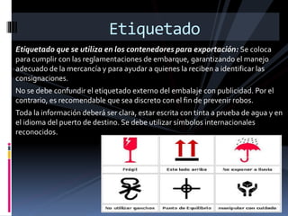 Etiquetado
Etiquetado que se utiliza en los contenedores para exportación: Se coloca
para cumplir con las reglamentaciones de embarque, garantizando el manejo
adecuado de la mercancía y para ayudar a quienes la reciben a identificar las
consignaciones.
No se debe confundir el etiquetado externo del embalaje con publicidad. Por el
contrario, es recomendable que sea discreto con el fin de prevenir robos.
Toda la información deberá ser clara, estar escrita con tinta a prueba de agua y en
el idioma del puerto de destino. Se debe utilizar símbolos internacionales
reconocidos.
 