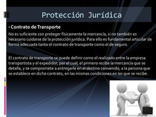 Protección Jurídica
• Contrato deTransporte
No es suficiente con proteger físicamente la mercancía, si no también es
necesario cuidarse de la protección jurídica. Para ello es fundamental articular de
forma adecuada tanto el contrato de transporte como el de seguro.
El contrato de transporte se puede definir como el realizado entre la empresa
transportista y el expedidor, por el cual, el primero recibe la mercancía que se
detalla, y se compromete a entregarle en el destino convenido, a la persona que
se establece en dicho contrato, en las mismas condiciones en las que se recibe.
 