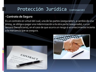Protección Jurídica (continuación)
• Contrato de Seguro
Es un contrato en virtud del cual, una de las partes (asegurador), a cambio de una
prima, se obliga a pagar una indemnización a la otra parte (asegurado), o a un
tercero (beneficiario), en el caso de que ocurra un riesgo o acontecimiento incierto
a la mercancía que se asegura.
 