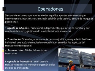 Se consideran como operadores a todos aquellos agentes económicos que
intervienen de alguna manera en algún eslabón de la cadena, dentro de los que se
puede citar:
Operadores
• Agente de aduanas.- Profesional independiente, que actúa en nombre y por
cuanta de terceros, gestionando las declaraciones aduaneras.
• Transitorio.- Operador, normalmente persona jurídica, aunque la titulación es
individual, que actúa de mediador y coordinador en todos los aspectos del
transporte internacional.
• Transportista.- Titular del medio de
transporte.
• Agencia deTransporte.- en el caso de
transporte terrestre, método de gestión de los
medios de transporte.
 
