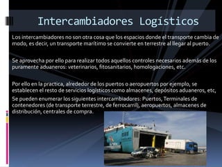 Los intercambiadores no son otra cosa que los espacios donde el transporte cambia de
modo, es decir, un transporte marítimo se convierte en terrestre al llegar al puerto.
Se aprovecha por ello para realizar todos aquellos controles necesarios además de los
puramente aduaneros: veterinarios, fitosanitarios, homologaciones, etc.
Por ello en la practica, alrededor de los puertos o aeropuertos por ejemplo, se
establecen el resto de servicios logísticos como almacenes, depósitos aduaneros, etc,
Se pueden enumerar los siguientes intercambiadores: Puertos,Terminales de
contenedores (de transporte terrestre, de ferrocarril), aeropuertos, almacenes de
distribución, centrales de compra.
Intercambiadores Logísticos
 