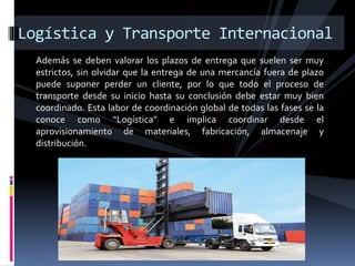 Además se deben valorar los plazos de entrega que suelen ser muy
estrictos, sin olvidar que la entrega de una mercancía fuera de plazo
puede suponer perder un cliente, por lo que todo el proceso de
transporte desde su inicio hasta su conclusión debe estar muy bien
coordinado. Esta labor de coordinación global de todas las fases se la
conoce como “Logística” e implica coordinar desde el
aprovisionamiento de materiales, fabricación, almacenaje y
distribución.
Logística y Transporte Internacional
 