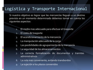 Logística y Transporte Internacional
Si nuestro objetivo es lograr que las mercancías lleguen a un destino
previsto en un momento determinado debemos tomar en cuenta los
siguientes aspectos:
1. El medio mas adecuado para efectuar el trasporte
2. El costo de trasporte
3. El acondicionamiento de la mercancía
4. La manipulación adecuada de la carga
5. Las posibilidades de agrupamiento de la mercancía
6. La seguridad de los almacenamientos
7. La correcta formalización de documentos y tramites
administrativos
8. La ruta mas conveniente, evitando transbordos
9. La sujeción a los plazos convenidos
 