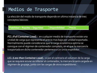 La elección del modo de transporte depende en ultima instancia de tres
conceptos básicos:
FCL (Full Container Load).- en cualquier medio de transporte existe una
unidad de carga que representa el precio mas bajo por unidad exportada.
Normalmente puede considerarse que la carga económica optima se
consigue con el régimen de contenedor completo, en el que la mercancía
trasportada en dicho contenedor pertenece a un único expedidor.
LCL (Less than Container Load).- si por el contrario el volumen de la carga
que se requiere enviar es inferior al contenedor, la mercancía será cargada en
régimen de grupaje, junto con las cargas de otros expedidores.
Medios de Trasporte
Fiabilidad = Rapidez + Seguridad Disponibilidad Precio
 