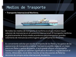 • Transporte Internacional Marítimo.
De todos los medios de transporte el marítimo es el que mueve mayor
volumen de mercancías en el comercio internacional. El transporte marítimo
es prácticamente el único medio económico para transportar grandes
volúmenes de mercancías entre lugares geográficamente distantes.
Es conveniente solicitar por escrito el importe de los fletes y los gastos de las
operaciones de transporte a realizar. Siempre es posible negociar un mejor
precio en fletes y gastos de puerto, si se le puede ofrecer a la compañía
naviera o a su agente un volumen significativo de trafico y regularidad en el
mismo. Ahora bien, no se debe mezclar en las discusiones de flete los
términos de compra venta internacional, Incoterms.
Medios de Trasporte
 