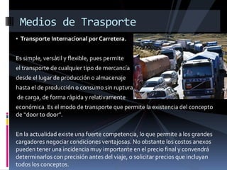 Medios de Trasporte
• Transporte Internacional por Carretera.
Es simple, versátil y flexible, pues permite
el transporte de cualquier tipo de mercancía
desde el lugar de producción o almacenaje
hasta el de producción o consumo sin ruptura
de carga, de forma rápida y relativamente
económica. Es el modo de transporte que permite la existencia del concepto
de “door to door”.
En la actualidad existe una fuerte competencia, lo que permite a los grandes
cargadores negociar condiciones ventajosas. No obstante los costos anexos
pueden tener una incidencia muy importante en el precio final y convendrá
determinarlos con precisión antes del viaje, o solicitar precios que incluyan
todos los conceptos.
 
