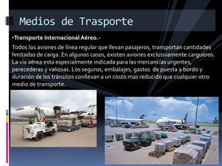•Transporte Internacional Aéreo.-
Todos los aviones de línea regular que llevan pasajeros, transportan cantidades
limitadas de carga. En algunos casos, existen aviones exclusivamente cargueros.
La vía aérea esta especialmente indicada para las mercancías urgentes,
perecederas y valiosas. Los seguros, embalajes, gastos de puesta a bordo y
duración de los tránsitos conllevan a un costo mas reducido que cualquier otro
medio de transporte.
Medios de Trasporte
 