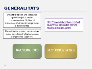 GENERALITATS 
Un antibiòtic és una substància química capaç, a baixes concentracions, d'inhibir el creixement d'altres microorganismes o d'eliminar-los. 
Els antibiòtics resulten més o menys tòxics per a les cèl·lules humanes o d'organismes superiors. 
http://www.dailymotion.com/video/xc9wok_alexander-fleming- historia-de-la-pe_school 
BACTERICIDES 
BACTERIOSTÀTICS  