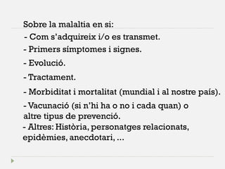 Sobre la malaltia en si: 
- Com s’adquireix i/o es transmet. 
- Primers símptomes i signes. 
- Evolució. 
- Morbiditat i mortalitat (mundial i al nostre país). 
- Tractament. 
- Vacunació (si n’hi ha o no i cada quan) o altre tipus de prevenció. 
- Altres: Història, personatges relacionats, epidèmies, anecdotari, ...  