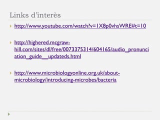Links d’interès 
http://www.youtube.com/watch?v=1X8p0vhsWRE#t=10 
http://highered.mcgraw- hill.com/sites/dl/free/0073375314/604165/audio_pronunciation_guide__updateds.html 
http://www.microbiologyonline.org.uk/about- microbiology/introducing-microbes/bacteria  