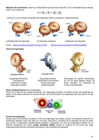Relación de transmisión: sean N2 la velocidad de giro del eje conducido, y N1 la velocidad de giro del eje
motriz, se cumple que:
                                      i = N2 / N1 = Z1 / Z2
, siendo Z1 y Z2 el número de dientes del engranaje motriz y conducido, respectivamente.




a) Multiplicador de velocidad        b) Velocidad constante            c) Reductor de velocidad

Videos: http://es.youtube.com/watch?v=0y-qjC_HmQY     http://es.youtube.com/watch?v=6A02WnANB4M

Tipos de engranajes:




    Engranajes cilíndricos:             Engranajes cónicos:           Engranajes de dientes helicoidales:
        Transmiten el                 Transmiten el movimiento        en vez de tener dientes rectos, los
     movimiento circular                 circular entre ejes          tiene curvados. El engranaje es
     entre ejes paralelos                 perpendiculares             mucho más silencioso.

Otras configuraciones de los engranajes:
Como en el caso de las ruedas de fricción, los engranajes invierten el sentido de giro del engranaje de
salida. Si se desea mantener el sentido de giro, se ha de introducir un engranaje loco que gire en un eje
intermedio.




Trenes de engranajes:
Al igual que en los trenes de poleas, el tren de engranajes se emplea cuando es necesario transmitir un
movimiento giratorio entre dos ejes con una gran reducción o aumento de la velocidad de giro sin tener
que recurrir a engranajes excesivamente grandes o pequeños. Un tren de engranajes consiste en un
sistema constituido por varias ruedas dentadas dobles unidas en cadena, de tal forma que cada
engranaje doble hace de conducido del anterior y de conductor del siguiente.




                                                                                                       12
 